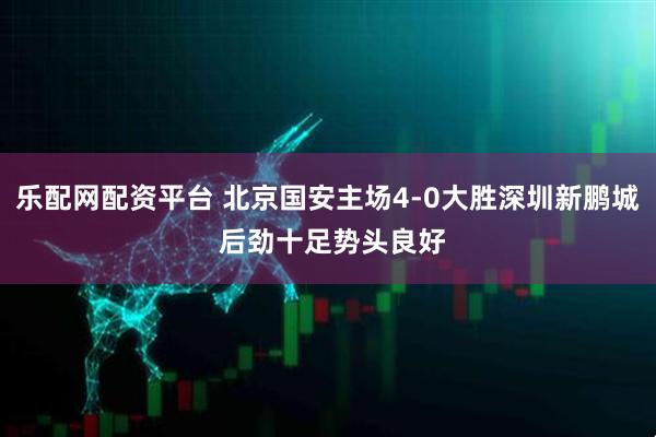 乐配网配资平台 北京国安主场4-0大胜深圳新鹏城 后劲十足势头良好