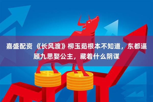 嘉盛配资 《长风渡》柳玉茹根本不知道，东都逼顾九思娶公主，藏着什么阴谋