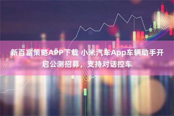 新百富策略APP下载 小米汽车App车辆助手开启公测招募，支持对话控车