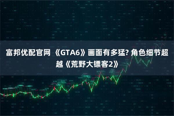 富邦优配官网 《GTA6》画面有多猛? 角色细节超越《荒野大镖客2》