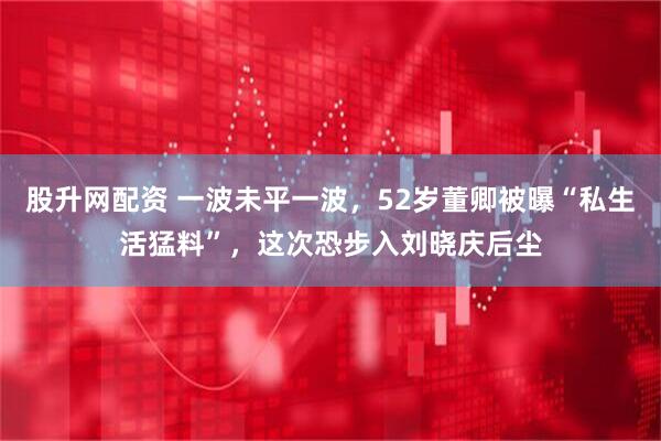 股升网配资 一波未平一波，52岁董卿被曝“私生活猛料”，这次恐步入刘晓庆后尘